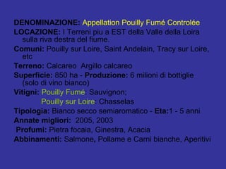 DENOMINAZIONE:  Appellation Pouilly Fumé Controlée LOCAZIONE:  I   Terreni piu a EST della Valle della Loira sulla riva destra del fiume. Comuni:  Pouilly sur Loire, Saint Andelain, Tracy sur Loire, etc Terreno:  Calcareo  Argillo calcareo Superficie:  850 ha -  Produzione:  6 milioni di bottiglie (solo di vino bianco)  Vitigni:  Pouilly Fumé : Sauvignon; Pouilly sur Loire : Chasselas Tipologia:  Bianco secco semiaromatico -  Eta: 1 - 5 anni  Annate migliori:  2005, 2003 Profumi:  Pietra focaia, Ginestra, Acacia Abbinamenti:  Salmone ,  Pollame e Carni bianche, Aperitivi 