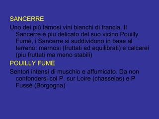 SANCERRE Uno dei più famosi vini bianchi di francia. Il Sancerre è piu delicato del suo vicino Pouilly Fumé, i Sancerre si suddividono in base al terreno: marnosi (fruttati ed equilibrati) e calcarei (piu fruttati ma meno stabili)  POUILLY FUME Sentori intensi di muschio e affumicato. Da non confondersi col P. sur Loire (chasselas) e P Fussè (Borgogna) 