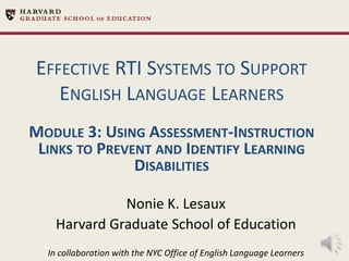 EFFECTIVE RTI SYSTEMS TO SUPPORT
ENGLISH LANGUAGE LEARNERS
MODULE 3: USING ASSESSMENT-INSTRUCTION
LINKS TO PREVENT AND IDENTIFY LEARNING
DISABILITIES
Nonie K. Lesaux
Harvard Graduate School of Education
In collaboration with the NYC Office of English Language Learners

 