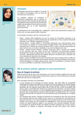 26
N° 18 Septembre 2014
Echographie
L’échographie dite Premium englobe un ensemble
de solutions technologiques mises au point par
l’ensemble des constructeurs.
Au quotidien, l’objectif est d’améliorer la
performance diagnostique tout en réduisant le
temps d’examen. Cette contrainte double exige que
l’échographie Premium garantisse des examens plus
rapides, reproductibles, en fournissant le maximum
d’informations, tant sur le plan diagnostique
qu’interventionnel.
Le développement de la technologie dite « intelligente » permet ainsi d’automatiser la plupart des
actions, avec une plus grande facilité d’utilisation.
Les principales innovations selon les constructeurs sont :
Philips  : système EPIQ. Amélioration de tous les aspects de l’acquisition acoustique et du
traitement de l’image par nSIGHT (amélioration de la pénétration et de la résolution temporelle
notamment, avec réduction significative du bruit).
General Electric  : système LOGIQ C5. Technologie intéressante pour l’interventionnel, grâce
à la réduction du speckle et la reconnaissance d’aiguille B-Steer. Cette dernière fonction est
intéressante pour l’analyse des vaisseaux profonds. Enfin, à noter le caractère ergonomique de
cette machine, avec un moniteur rabattable, ce qui rend les déplacements aisés.
Toshiba  : système Precision Imaging / ApliPure. Image plus nette, à contours plus détaillés
et très contrastée mais avec moins de bruit par amélioration de l’harmonique tissulaire.
Développement d’outils de diagnostiques très précis, comme la quantification acoustique des
structures  : élastographie ASQ pour les maladies fibreuses et MicroPure dans la détection des
micro-calcifications, notamment en sénologie.
Hitachi : système HI VISION. Avancées dans le domaine de la fusion d’images US/CT ou IRM avec
HI-RVS, permettant un affichage en temps réel des données volumiques précédemment acquises.
D’abord développée en imagerie génito-urinaire, notamment prostatique, la technique s’étend
aux autres spécialités, en particulier à l’ostéo-articulaire.
IRM de perfusion cérébrale, application en neuro-interventionnel
Bases de l’imagerie de perfusion
L’IRM de perfusion donne accès à des informations sur la micro-circulation capillaire des tissus. Elle
permet une estimation du Débit Sanguin Cérébral (DSC), exprimé en ml/min/100 g de tissu (Cerebral
Blood Flow CBF pour les Anglo-Saxons).
Deux principales techniques sont disponibles :
La plus répandue est la technique de premier passage  : elle utilise l’effet de susceptibilité
magnétique des chélates de Gadolinium, entraînant une chute du signal lors du premier passage
du produit de contraste dans les vaisseaux. Elle nécessite pendant l’injection une acquisition
dynamique par une séquence d’écho planar (EPI en écho de spin ou écho de gradient). Elle
permet, après un post-traitement, d’extraire les paramètres de la perfusion, sous forme relative
en comparant avec le côté sain, sur des cartographies paramétriques. Les avantages de cette
séquence sont sa disponibilité sur presque toutes les IRM et sa rapidité (moins de 2 minutes).
Par contre elle nécessite une injection et un post-traitement assez chronophage avec un logiciel
adapté.
Une technique plus récente : l’imagerie de perfusion par marquage de spins (ASL pour Arterial
Spin Labeling) utilise les spins mobiles comme traceur et ne nécessite donc pas d’injection de
produit de contraste (1). Les noyaux d’hydrogène intra-vasculaires artériels, en amont de la région
d’intérêt, sont marqués par une impulsion de radiofréquence. Cette saturation provoque une
variation du signal recueilli par rapport à une acquisition sans saturation préalable (contrôle).
Les paramètres de perfusion étudiés sont déduits de l’étude comparative de ces deux signaux.
L’acquisition est réalisée en séquence ultra-rapide de type écho planar chez certains
Sahlya Djebbar
Lille
Violaine Cherblanc
Dijon
 