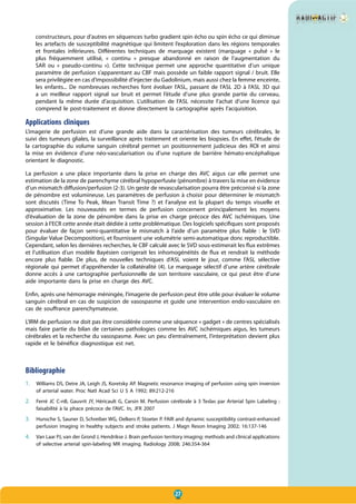 27
constructeurs, pour d’autres en séquences turbo gradient spin écho ou spin écho ce qui diminue
les artefacts de susceptibilité magnétique qui limitent l’exploration dans les régions temporales
et frontales inférieures. Différentes techniques de marquage existent (marquage «  pulsé  » le
plus fréquemment utilisé, «  continu  » presque abandonné en raison de l’augmentation du
SAR ou «  pseudo-continu  »). Cette technique permet une approche quantitative d’un unique
paramètre de perfusion s’apparentant au CBF mais possède un faible rapport signal / bruit. Elle
sera privilégiée en cas d’impossibilité d’injecter du Gadolinium, mais aussi chez la femme enceinte,
les enfants... De nombreuses recherches font évoluer l’ASL, passant de l’ASL 2D à l’ASL 3D qui
a un meilleur rapport signal sur bruit et permet l’étude d’une plus grande partie du cerveau,
pendant la même durée d’acquisition. L’utilisation de l’ASL nécessite l’achat d’une licence qui
comprend le post-traitement et donne directement la cartographie après l’acquisition.
Applications cliniques
L’imagerie de perfusion est d’une grande aide dans la caractérisation des tumeurs cérébrales, le
suivi des tumeurs gliales, la surveillance après traitement et oriente les biopsies. En effet, l’étude de
la cartographie du volume sanguin cérébral permet un positionnement judicieux des ROI et ainsi
la mise en évidence d’une néo-vascularisation ou d’une rupture de barrière hémato-encéphalique
orientant le diagnostic.
La perfusion a une place importante dans la prise en charge des AVC aigus car elle permet une
estimation de la zone de parenchyme cérébral hypoperfusée (pénombre) à travers la mise en évidence
d’un mismatch diffusion/perfusion (2-3). Un geste de revascularisation pourra être préconisé si la zone
de pénombre est volumineuse. Les paramètres de perfusion à choisir pour déterminer le mismatch
sont discutés (Time To Peak, Mean Transit Time ?) et l’analyse est la plupart du temps visuelle et
approximative. Les nouveautés en termes de perfusion concernent principalement les moyens
d’évaluation de la zone de pénombre dans la prise en charge précoce des AVC ischémiques. Une
session à l’ECR cette année était dédiée à cette problématique. Des logiciels spécifiques sont proposés
pour évaluer de façon semi-quantitative le mismatch à l’aide d’un paramètre plus fiable  : le SVD
(Singular Value Decomposition), et fournissent une volumétrie semi-automatique donc reproductible.
Cependant, selon les dernières recherches, le CBF calculé avec le SVD sous-estimerait les flux extrêmes
et l’utilisation d’un modèle Bayésien corrigerait les inhomogénéités de flux et rendrait la méthode
encore plus fiable. De plus, de nouvelles techniques d’ASL voient le jour, comme l’ASL sélective
régionale qui permet d’appréhender la collatéralité (4). Le marquage sélectif d’une artère cérébrale
donne accès à une cartographie perfusionnelle de son territoire vasculaire, ce qui peut être d’une
aide importante dans la prise en charge des AVC.
Enfin, après une hémorragie méningée, l’imagerie de perfusion peut être utile pour évaluer le volume
sanguin cérébral en cas de suspicion de vasospasme et guide une intervention endo-vasculaire en
cas de souffrance parenchymateuse.
L’IRM de perfusion ne doit pas être considérée comme une séquence « gadget » de centres spécialisés
mais faire partie du bilan de certaines pathologies comme les AVC ischémiques aigus, les tumeurs
cérébrales et la recherche du vasospasme. Avec un peu d’entraînement, l’interprétation devient plus
rapide et le bénéfice diagnostique est net.
Bibliographie
1. Williams DS, Detre JA, Leigh JS, Koretsky AP. Magnetic resonance imaging of perfusion using spin inversion
of arterial water. Proc Natl Acad Sci U S A 1992; 89:212-216
2. Ferré JC C-nB, Gauvrit JY, Héricault G, Carsin M. Perfusion cérébrale à 3 Teslas par Arterial Spin Labeling :
faisabilité à la phace précoce de l’AVC. In, JFR 2007
3. Hunsche S, Sauner D, Schreiber WG, Oelkers P, Stoeter P. FAIR and dynamic susceptibility contrast-enhanced
perfusion imaging in healthy subjects and stroke patients. J Magn Reson Imaging 2002; 16:137-146
4. Van Laar PJ, van der Grond J, Hendrikse J. Brain perfusion territory imaging: methods and clinical applications
of selective arterial spin-labeling MR imaging. Radiology 2008; 246:354-364
 