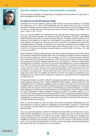 28
N° 18 Septembre 2014
Nouvelles techniques d’imagerie interventionnelle en oncologie
Avec la chirurgie, l’oncologie et la radiothérapie, la radiologie interventionnelle est un des piliers en
plein développement de l’oncologie.
On retient de cet ECR 2014 plusieurs études
L’évaluation de la thermo-ablation guidée par IRM de lésions secondaires hépatiques de primitifs
non colorectaux, par T.J. Vogl et all (Frankfort/DE) chez 401 patients (dont 271 avec un primitif
mammaire), retrouve de bons résultats en termes d’OS (Overall Survival) et de PFS (Progression Free
Survival), par comparaison avec la chirurgie et les autres techniques d’ablations (OS médian = 37,6
mois ; survie à 5 ans = 33 %).
En ce qui concerne l’ablation par radiofréquence sous TDM des lésions hépatiques, BJ Abdullah et
all (Kuala Lumpur/MY) rapportent les premiers résultats de l’utilisation du système robot MAXIO
(Perfint Healthcare, USA) dans une étude cas-témoin. Chez les 19 patients testés, la planification du
traitement a été réalisée sur la station de travail MAXIO et la procédure à été réalisée sous anes-
thésie générale. Par rapport aux 30 témoins, les auteurs montrent une amélioration de la précision
du positionnement de l’aiguille, une diminution du nombre de manipulations des aiguilles et une
diminution de l’irradiation totale des patients (dose totale CTDIvol du robot : 411,37 +- 239,22 mGy
vs 597,10 +- 437,63 pour la technique conventionnelle sans robot (p<0,05) ; DLP robot ; 591+-360
vs 832+-642 (p<0,05).
Quant à l’ablation des lésions hépatiques par micro-ondes, Floridi et all (Varese/IT) ont évalué l’intérêt
du Cone Beam Computed Tomography (CBCT) dans le monitoring de l’ablation de lésions hépatiques
par micro-ondes guidées par ultrasons chez 14 patients (10 CHC et 5 métastases) entre novembre
2012 et septembre 2013. Pendant la procédure, un CBCT injecté au temps mixte (artériel et veineux)
était réalisé pour déterminer l’approche optimale de la ou des lésions, en utilisant un logiciel dédié
à la planification de l’ablation. L’antenne de micro-onde était déployée sous contrôle échographique
et un CBCT non injecté était réalisé après déploiement. La lésion était correctement visualisée dans
14 sur 15 cas par le CBCT (sinon le scanner de base était utilisé). L’antenne de micro-onde a été
repositionnée sur les bases du CBCT et du logiciel de planification pour 10 lésions (76 %). Un suc-
cès clinique a été acquis pour 12 lésions (80 %) alors que 3 (20 %) ont récidivé au cours du suivi.
Cette étude montre donc la faisabilité de l’utilisation du CBCT et du logiciel de planification pour
l’ablation par micro-ondes de lésions hépatiques, conduisant au repositionnement de l’aiguille dans
la majorité des cas.
T.J Vogl et all (Frankfurt at main/DE ; Milan/IT) ont évalué la faisabilité de la chimio-saturation par per-
fusion hépatique percutanée (PHP ; Hepatic CHEMOSAT® Delivery System ; Delcath System Inc, USA)
de Melphalan dans les métastases hépatiques. Cette technique mini-invasive pour les tumeurs non
résécables utilise un système de cathéter et de filtres pour isoler les veines hépatiques de la circulation
systémique afin de permettre de forte doses de chimiothérapie dans l’artère hépatique : le sang des
veines hépatiques est filtré pour diminuer l’exposition à la chimiothérapie. Sur les 14 patients testés,
les auteurs retrouvaient 1 réponse complète, 6 réponses partielles et 5 maladies stables. Il y a eu
une interruption prématurée de la chimiosaturation-PHP à cause de saignements vaginaux héparine-
induits et un décès sur hématome rétropéritonéal héparine-induit. Les pancytopénies grades 3/4 liées
au Melphalan survenaient environ 1 à 2 semaines après la procédure et ont toutes été maitrisés par
transfusions/facteurs de croissance.
Enfin, du côté du matériel, on note une étude chez l’animal de particules d’embolisation de nou-
velle génération, de 200 µm, visibles en radiographie conventionnelle, au scanner et en IRM grâce
à un monomère constitué d’iode et de particule d’oxyde de fer supramagnétiques (J. Budjan et all ;
Mannheim/DE).
Ainsi, nous avons pu apprécier combien la radiologie interventionnelle en oncologie était une dis-
cipline en plein développement tant pour le versant de l’imagerie, que pour le versant du matériel
et des techniques. Toutefois, il est important de garder à l’esprit qu’il s’agit d’une discipline aussi
clinique que technique et qu’une bonne connaissance des différentes pathologies ainsi que de leurs
modalités de traitement est nécessaire. Cet ECR 2014 met ainsi l’accent sur l’importance des Réu-
nions de Concertation Pluridisciplinaires et l’intérêt d’unités d’oncologie interventionnelle dédiées
afin d’assurer des soins de qualité et le suivi des patients.
Roger Sun
Paris
 