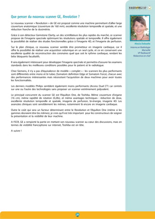29
Que penser du nouveau scanner GE, Revolution ?
Le nouveau scanner « Revolution » de GE est proposé comme une machine permettant d’allier large
couverture anatomique (couverture de 160 mm), excellente résolution temporelle et spatiale, et une
réduction franche de la dosimétrie.
Grâce à son détecteur Gemstone Clarity, un des scintillateurs les plus rapides du marché, ce scanner
propose de l’imagerie spectrale optimisant les résolutions spatiale et temporelle. Il offre également
la possibilité de réaliser des études fonctionnelles grâce à l’imagerie 4D, et l’imagerie de perfusion.
Sur le plan clinique, ce nouveau scanner semble être prometteur en imagerie cardiaque, car il
offre la possibilité de réaliser une acquisition volumique en un seul cycle, et ce en conservant une
excellente qualité de reconstruction des coronaires quel que soit le rythme cardiaque, rendant les
béta bloquants facultatifs.
Il sera également intéressant pour développer l’imagerie spectrale et permettra d’assurer les examens
standards dans les meilleures conditions possibles pour le patient et le radiologue.
Chez Siemens, il n’y a pas d’équivalence de modèle « complet » : les scanners les plus performants
sont différentiés entre mono et bi tubes (Somatom definition Edge et Somatom Force), chacun avec
des performances intéressantes mais nécessitant l’acquisition de deux machines pour avoir toutes
les fonctionnalités.
Les derniers modèles Philips semblent également moins performants (Access Dual CT) car centrés
sur une ou l’autre des technologies sans proposer un scanner extrêmement polyvalent.
Le principal concurrent du scanner GE est l’Aquilion One, de Toshiba. Même couverture d’organe
(16 cm), même rapidité de rotation (0,28s), et même avantages techniques  : réduction de dose,
excellente résolution temporelle et spatiale, imagerie de perfusion, bi-énergie, imagerie 4D. Les
avancées cliniques sont sensiblement les mêmes, notamment là encore en imagerie cardiaque.
Outre le coût qui sera un facteur déterminant entre le Revolution et l’Aquilion One (même si les
gammes devraient être les mêmes), je crois qu’il est très important pour les constructeurs de soigner
la présentation et la visibilité de leur machine.
A l’ECR, GE a remporté la partie en mettant son nouveau scanner au cœur des discussions, mais en
termes de visibilité francophone sur internet, Toshiba est en tête.
A suivre !
Alexia Dabadie
Interne en Radiologie
Marseille
VP Radioactif
Rédactrice en chef
 