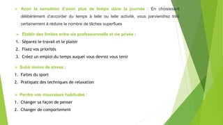  Avoir la sensation d’avoir plus de temps dans la journée : En choisissant
délibérément d’accorder du temps à telle ou telle activité, vous parviendrez très
certainement à réduire le nombre de tâches superflues
 Établir des limites entre vie professionnelle et vie privée :
1. Séparez le travail et le plaisir
2. Fixez vos priorités
3. Créez un emploi du temps auquel vous devrez vous tenir
 Subir moins de stress :
1. Faites du sport
2. Pratiquez des techniques de relaxation
 Perdre vos mauvaises habitudes :
1. Changer sa façon de penser
2. Changer de comportement
 