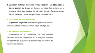  La gestion du temps dépend de votre perception . Les obstacles à la
bonne gestion du temps se dressent en vous. Les actions sur le
temps se mènent en fonction de votre vie, de votre façon de penser.
Parfois, cela agit contre une gestion du temps efficace.
 Les obstacles psychologiques
Les pensées négatives perturbent la gestion du temps :
confiance, stress de ne pas finir un projet à temps, etc.
 les éléments perturbateurs
L’organisation et la planification de vos activités
semblent efficaces. Cependant, vous atteignez rarement
vos objectifs de la journée, la réalisation de vos tâches de
travail reste aléatoire.
 