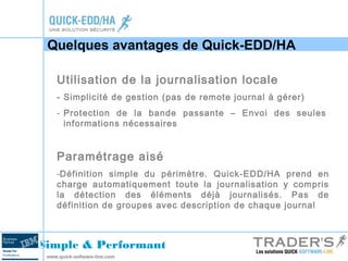 Quelques avantages de Quick-EDD/HA 
Utilisation de la journalisation locale 
- Simplicité de gestion (pas de remote journal à gérer) 
- Protection de la bande passante – Envoi des seules 
informations nécessaires 
Paramétrage aisé 
-Définition simple du périmètre. Quick-EDD/HA prend en 
charge automatiquement toute la journalisation y compris 
la détection des éléments déjà journalisés. Pas de 
définition de groupes avec description de chaque journal 
Simple & Performant 
www.quick-software-line.com 
 