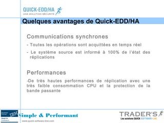 Quelques avantages de Quick-EDD/HA 
Communications synchrones 
- Toutes les opérations sont acquittées en temps réel 
- Le système source est informé à 100% de l’état des 
réplications 
Performances 
-De très hautes performances de réplication avec une 
très faible consommation CPU et la protection de la 
bande passante 
Simple & Performant 
www.quick-software-line.com 
 
