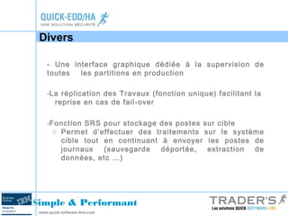 Divers 
- Une interface graphique dédiée à la supervision de 
toutes les partitions en production 
-La réplication des Travaux (fonction unique) facilitant la 
reprise en cas de fail-over 
-Fonction SRS pour stockage des postes sur cible 
o Permet d’effectuer des traitements sur le système 
cible tout en continuant à envoyer les postes de 
journaux (sauvegarde déportée, extraction de 
données, etc …) 
Simple & Performant 
www.quick-software-line.com 
