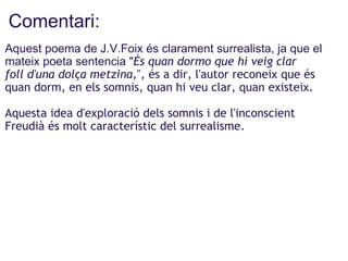 Comentari: <ul><li>Aquest poema de J.V.Foix és clarament surrealista, ja que el mateix poeta sentencia &quot; És quan dorm...