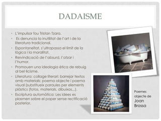 DADAISME
• L’impulsor fou Tristan Tzara.
• Es denuncia la inutilitat de l’art i de la
  literatura tradicional.
• Espontaneïtat, s’ultrapassa el límit de la
  lògica i la moralitat.
• Reivindicació de l’absurd, l’atzar i
  l’humor.
• Promouen una ideologia ètica de rebuig
  al bel·licisme.
• Literatura: collage literari: barrejar textos
  amb materials; poema objecte i poema
  visual (substitueix paraules per elements
  plàstics (fotos, materials, dibuixos,..).
                                                  Poemes
• Escriptura automàtica: Les idees es             objecte de
  plasmen sobre el paper sense rectificació
                                                  Joan
  posterior.
                                                  Brossa
 
