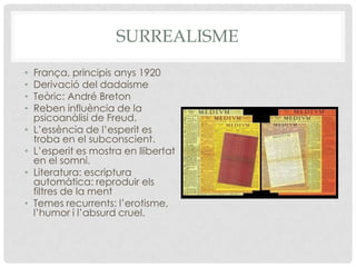 SURREALISME
•   França, principis anys 1920
•   Derivació del dadaisme
•   Teòric: André Breton
•   Reben influència de la
    psicoanàlisi de Freud.
•   L’essència de l’esperit es
    troba en el subconscient.
•   L’esperit es mostra en llibertat
    en el somni.
•   Literatura: escriptura
    automàtica: reproduir els
    filtres de la ment
•   Temes recurrents: l’erotisme,
    l’humor i l’absurd cruel.
 