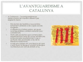 L’AVANTGUARDISME A
                    CATALUNYA
• A Catalunya , l’avantguardisme es
  desenvolupa de manera diferent per
  següents raons:

1.   Pel domini de l'estètica noucentista
     fortament arrelada a les capes socials
     burgeses.
2.   A diferència d'altres països, els grups
     avantguardistes catalans estaven poc
     cohesionats.
3.   Molts dels escriptors que començaren
     experimentant amb les noves tendències
     evolucionaren posteriorment cap a
     actituds més acostades a les de la
     literatura tradicional.
4.   A més ens trobem en una època en què
     s’està fixant la llengua i posant la llengua
     i la literatura en tots els àmbits d’ús.
 