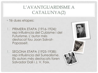 L’AVANTGUARDISME A
              CATALUNYA(2)
• Té dues etapes:

1. PRIMERA ETAPA (1916-1924):
   rep influència del Cubisme i del
   Futurisme. L’autor més
   destacat fou Joan Salvat-
   Papasseit.

1. SEGONA ETAPA (1925-1938):
   rep influència del Surrealisme.
   Els autors més destacats foren
   Salvador Dalí i J. V. Foix.
 