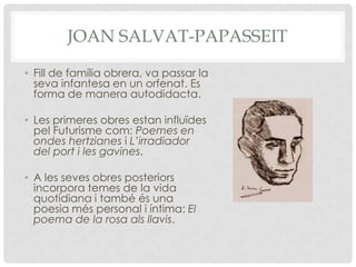 JOAN SALVAT-PAPASSEIT

• Fill de família obrera, va passar la
  seva infantesa en un orfenat. Es
  forma de manera autodidacta.

• Les primeres obres estan influïdes
  pel Futurisme com: Poemes en
  ondes hertzianes i L’irradiador
  del port i les gavines.

• A les seves obres posteriors
  incorpora temes de la vida
  quotidiana i també és una
  poesia més personal i íntima: El
  poema de la rosa als llavis.
 