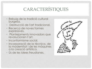 CARACTERÍSTIQUES

• Rebuig de la tradició cultural
  burgesa.
• Destrucció de l'art tradicional.
• Recerca de noves formes
  expressives.
• Plantejaments innovadors que
  revolucionen l’art.
• Inconformisme social.
• Incorporació de la tècnica, de
  la modernitat i de les màquines
  a la creació artística.
• Ús de les idees freudianes.
 