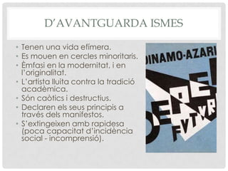 D’AVANTGUARDA ISMES

• Tenen una vida efímera.
• Es mouen en cercles minoritaris.
• Èmfasi en la modernitat, i en
  l’originalitat.
• L’artista lluita contra la tradició
  acadèmica.
• Són caòtics i destructius.
• Declaren els seus principis a
  través dels manifestos.
• S’extingeixen amb rapidesa
  (poca capacitat d’incidència
  social - incomprensió).
 