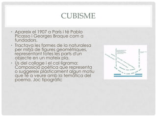 CUBISME
• Apareix el 1907 a París i té Pablo
  Picasso i Georges Braque com a
  fundadors.
• Tractava les formes de la naturalesa
  per mitjà de figures geomètriques,
  representant totes les parts d'un
  objecte en un mateix pla.
• Ús del collage i el cal·ligrama:
  Composició poètica que representa
  o suggereix plàsticament algun motiu
  que té a veure amb la temàtica del
  poema. Joc tipogràfic
 