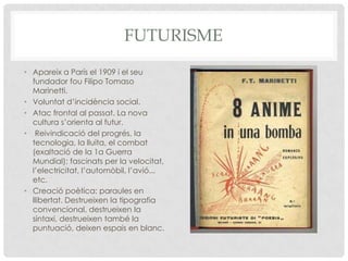 FUTURISME
• Apareix a París el 1909 i el seu
  fundador fou Filipo Tomaso
  Marinetti.
• Voluntat d’incidència social.
• Atac frontal al passat. La nova
  cultura s’orienta al futur.
• Reivindicació del progrés, la
  tecnologia, la lluita, el combat
  (exaltació de la 1a Guerra
  Mundial); fascinats per la velocitat,
  l’electricitat, l’automòbil, l’avió...
  etc.
• Creació poètica: paraules en
  llibertat. Destrueixen la tipografia
  convencional, destrueixen la
  sintaxi, destrueixen també la
  puntuació, deixen espais en blanc.
 