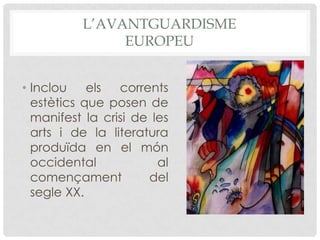 L’AVANTGUARDISME
               EUROPEU


• Inclou    els  corrents
  estètics que posen de
  manifest la crisi de les
  arts i de la literatura
  produïda en el món
  occidental            al
  començament         del
  segle XX.
 