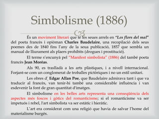 És un moviment literari que té les seues arrels en “Les flors del mal”
del poeta francès i opiòman Charles Baudelaire, una recopilació dels seus
poemes des de 1840 fins l’any de la seua publicació, 1857 que sembla un
manual de lliurament als plaers prohibits (drogues i prostitució).
El terme s’encunyà pel “Manifest simbolista” (1886) del també poeta
francès Jean Moréas.
Als 90, es traslladà a les arts plàstiques, i a nivell internacional.
Forjant-se com un conglomerat de troballes pictòriques i no un estil unitari.
Les obres d’ Edgar Allan Poe, que Baudelaire admirava tant i que va
traducir al francès, van tenir-hi també una considerable influència i van
esdevenir la font de gran quantitat d'imatges.
El simbolisme en les belles arts representa una conseqüència dels
aspectes més foscos i gòtics del romanticisme; si el romanticisme va ser
impetuós i rebel, l'art simbolista va ser estàtic i hieràtic.
L’art era considerat com una religió que havia de salvar l’home del
materialisme burgés.
Simbolisme (1886)
 