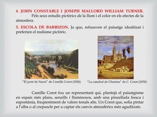 4. JOHN CONSTABLE I JOSEPH MALLORD WILLIAM TURNER.
Pels seus estudis pictòrics de la llum i el color en els efectes de la
atmosfera.
5. ESCOLA DE BARBIZON. Ja que, refusaven el paisatge idealitzat i
preferien el realisme pictòric.
Camille Corot fou un representant qui, plantejà el paisatgisme
en espais més plans, senzills i lluminosos, amb una pinzellada fresca i
espontània, freqüentment de valors tonals alts. Un Corot que, solia pintar
a l’alba o al crepuscle per a captar els canvis atmosfèrics més aguditzats.
“El pont de Narni” de Camille Corot (1826) “La catedral de Chartres” de C. Corot (1830)
 