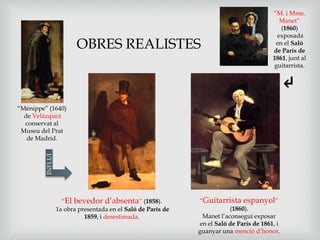 “El bevedor d’absenta” (1858).
1a obra presentada en el Saló de París de
1859, i desestimada.
“Ménippe” (1640)
de Velázquez
conservat al
Museu del Prat
de Madrid.
“Guitarrista espanyol”
(1860).
Manet l’aconseguí exposar
en el Saló de París de 1861, i
guanyar una menció d’honor.
INFLUÍ OBRES REALISTES
“M. i Mme.
Manet”
(1860)
exposada
en el Saló
de París de
1861, junt al
guitarrista.
↵
 