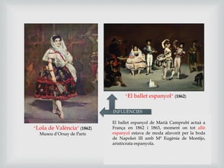 “El ballet espanyol” (1862)
“Lola de València” (1862)
Museu d’Orsay de París
INFLUÈNCIES
El ballet espanyol de Marià Camprubí actuà a
França en 1862 i 1863, moment on tot allò
espanyol estava de moda afavorit per la boda
de Napoleó III amb Mª Eugènia de Montijo,
aristòcrata espanyola.
 