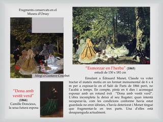 “Esmorzar en l’herba” (1865)
estudi de 130 x 181 cm
Emulant a Édouard Manet, Claude va voler
tractar el mateix motiu en un format monumental de 6 x 4
m per a exposar-lo en el Saló de París de 1866 però, no
l’acabà a temps. En compte, pintà en 4 dies i aconseguí
exposar amb un rotund èxit “Dona amb vestit verd”.
L’obra incompleta la deixà al seu llogater; quan intentà
recuperar-la, com les condicions conforme havia estat
guardada no eren idònies, s’havia deteriorat i Monet tingué
que fragmentar-la en tres parts. Una d’elles està
desapareguda actualment.
Afegí a Gustave Courbet
“Dona amb
vestit verd”
(1866)
Camille Doncieux,
la seua futura esposa
Fragments conservats en el
Museu d’Orsay
 