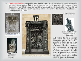  Obres destacables: “Les portes de l’Infern”(1880-1917), una reflexió sobre la condició
humana. Encarregada pel govern francès per a la entrada del Museu d’Arts
Decoratives de París (que no arribà a construir-se) i inspirada en “La Divina
comèdia” de Dante Alighieri, “Les flors del mal” de Charles Baudelaire i
“Metamorfosi” d’Ovidi.
Les tres ombres
El bes que,
finalment,
descartà
Dante meditant, més
coneguda com El
pensador
Alt relleu de +6 x 4 x 1m
Compost per més de 180
figures d’entre 15 cm i 1m
d’altura. Rodin convertí
en autònomes a algunes
d’elles. Actualment n’hi
han 8 portes de bronze
arreu del món. La 1ª es feu
al 1920, ja mort l’artista.
 