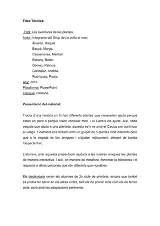 Fitxa Tècnica:


Títol: Les aventures de les plantes.
Autor: Integrants del Grup de La volta al món;
       Álvarez, Raquel.
       Bauçà, Marga.
       Casasnovas, Maribel.
       Estrany, Belén.
       Gómez, Patricia.
       González, Andrea.
       Rodríguez, Paula.
Any: 2012.
Plataforma: PowerPoint
Llengua: catalana.


Presentació del material:


Tracta d’una història on hi han diferents plantes que necessiten ajuda perquè
estan en perill o perquè volen conèixer món, i el Cactus els ajuda. Així, cada
vegada que ajuda a una planteta, aquesta se’n va amb el Cactus per continuar
el viatge. Finalment ens trobam amb un grupet de 5 plantes molt diferents però
que a la vegada es fan amigues i s’ajuden mútuament, deixant de banda
l’aspecte físic.


L’alumne, amb aquesta presentació ajudarà a les nostres amigues les plantes
de manera interactiva. I així, en manera de metàfora, fomentar la tolerància i el
respecte a altres persones que són diferents que nosaltres.


Els destinataris seran els alumnes de 2n cicle de primària, encara que també
es podria fer servir en els altres cicles, tant els de primer cicle com els de tercer
cicle, però amb les adaptacions pertinents.
 