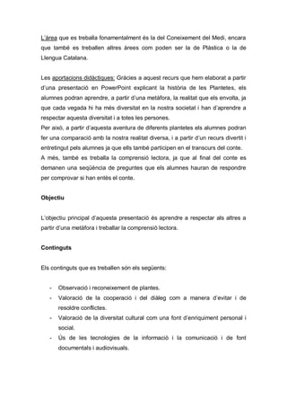 L’àrea que es treballa fonamentalment és la del Coneixement del Medi, encara
que també es treballen altres àrees com poden ser la de Plàstica o la de
Llengua Catalana.


Les aportacions didàctiques: Gràcies a aquest recurs que hem elaborat a partir
d’una presentació en PowerPoint explicant la història de les Plantetes, els
alumnes podran aprendre, a partir d’una metàfora, la realitat que els envolta, ja
que cada vegada hi ha més diversitat en la nostra societat i han d’aprendre a
respectar aquesta diversitat i a totes les persones.
Per això, a partir d’aquesta aventura de diferents plantetes els alumnes podran
fer una comparació amb la nostra realitat diversa, i a partir d’un recurs divertit i
entretingut pels alumnes ja que ells també participen en el transcurs del conte.
A més, també es treballa la comprensió lectora, ja que al final del conte es
demanen una seqüència de preguntes que els alumnes hauran de respondre
per comprovar si han entès el conte.


Objectiu


L’objectiu principal d’aquesta presentació és aprendre a respectar als altres a
partir d’una metàfora i treballar la comprensió lectora.


Continguts


Els continguts que es treballen són els següents:


   -   Observació i reconeixement de plantes.
   -   Valoració de la cooperació i del diàleg com a manera d’evitar i de
       resoldre conflictes.
   -   Valoració de la diversitat cultural com una font d’enriquiment personal i
       social.
   -   Ús de les tecnologies de la informació i la comunicació i de font
       documentals i audiovisuals.
 