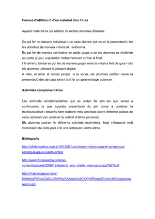 Formes d’utilització d’un material dins l’aula


Aquest material es pot utilitzar de moltes maneres diferents:


Es pot fer de manera individual a on cada alumne pot veure la presentació i fer
les activitats de manera individual i autònoma.
Es pot fer de manera col·lectiva en petits grups a on els alumnes es dividirien
en petits grups i s’ajudarien mútuament per arribar al final.
I finalment, també es pot fer de manera grupal entre la mestra fent de guia i tots
els alumnes utilitzant la pissarra digital.
A més, al estar el recurs penjat        a la xarxa, els alumnes podran veure la
presentació des de casa seva i així fer un aprenentatge autònom.


Activitats complementàries


Les activitats complementàries que es poden fer són les que venen a
continuació, ja que aquesta presentació és per donar a conèixer la
multiculturalitat i després hem elaborat més activitats sobre diferents països de
cada continent per conèixer la realitat d’altres persones.
Els alumnes podran fer diferents activitats multimèdia, llegir informació molt
interessant de cada país i fer una webquest, entre altres.


Bibliografia

http://villalongahoy.com.ar/2012/07/una-buena-noticia-para-el-campo-que-
espera-al-agua-cuanto-antes/

http://www.3viajesaldia.com/wp-
content/uploads/2008/12/desierto_erg_chebbi_marruecos.jpg?9d7bd4

http://4.bp.blogspot.com/-
DftMrXqP0Po/UCbGLA5NPwI/AAAAAAAACXY/nERoojp6CmI/s1600/espantap
ajaros.jpg
 