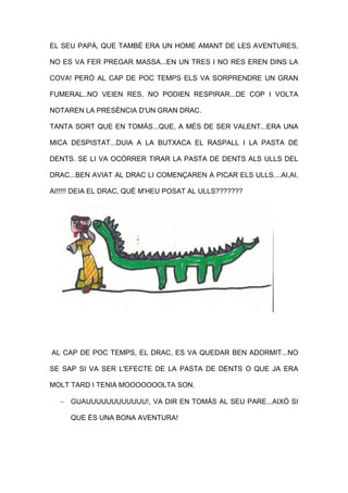 EL SEU PAPÀ, QUE TAMBÉ ERA UN HOME AMANT DE LES AVENTURES,
NO ES VA FER PREGAR MASSA...EN UN TRES I NO RES EREN DINS LA
COVA! PERÒ AL CAP DE POC TEMPS ELS VA SORPRENDRE UN GRAN
FUMERAL..NO VEIEN RES, NO PODIEN RESPIRAR...DE COP I VOLTA
NOTAREN LA PRESÈNCIA D'UN GRAN DRAC.
TANTA SORT QUE EN TOMÀS...QUE, A MÉS DE SER VALENT...ERA UNA
MICA DESPISTAT...DUIA A LA BUTXACA EL RASPALL I LA PASTA DE
DENTS. SE LI VA OCÓRRER TIRAR LA PASTA DE DENTS ALS ULLS DEL
DRAC...BEN AVIAT AL DRAC LI COMENÇAREN A PICAR ELS ULLS....AI,AI,
AI!!!!! DEIA EL DRAC, QUÈ M'HEU POSAT AL ULLS???????
AL CAP DE POC TEMPS, EL DRAC, ES VA QUEDAR BEN ADORMIT...NO
SE SAP SI VA SER L'EFECTE DE LA PASTA DE DENTS O QUE JA ERA
MOLT TARD I TENIA MOOOOOOOLTA SON.
 GUAUUUUUUUUUUUU!, VA DIR EN TOMÀS AL SEU PARE...AIXÒ SI
QUE ÉS UNA BONA AVENTURA!
 