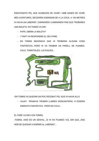EMOCIONATS PEL QUE ACABAVEN DE VIURE I AMB GANES DE VIURE
MÉS AVENTURES, DECIDIREN ENDINSAR-SE A LA COVA. A 100 METRES
HI HAVIA UN LABERINT, CAMINAREN I CAMINAREN FINS QUE TROBAREN
UNA MALETA. EN TOMÀS VA DIR:
 PAPÀ, OBRIM LA MALETA?
 I TANT! VA RESPONDRE EL SEU PARE.
 EN TOMÀS IMAGINAVA QUE HI TROBARIA ALGUNA COSA
FANTÀSTICA...PERÒ HI VA TROBAR UN PARELL DE PIJAMES,
COLS, TOMÀTIGUES, LLETUGUES...
-EN TOMÀS VA QUEDAR UN POC DECEBUT PEL QUE HI HAVIA ALLÀ
 VAJA!!! PENSAVA TROBAR LLIBRES D'ENCANTERIS, O ÉSSERS
DIMINUTS FANTÀSTICS...PERÒ NO COLS...
EL PARE VA DIR A EN TOMÀS:
-TOMÀS, AIXÒ ÉS UN SENYAL...SI HI HA PIJAMES VOL DIR QUE...ENS
HEM DE QUEDAR A DORMIR AL LABERINT...
 