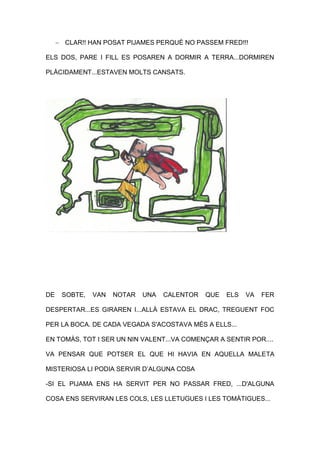  CLAR!! HAN POSAT PIJAMES PERQUÈ NO PASSEM FRED!!!
ELS DOS, PARE I FILL ES POSAREN A DORMIR A TERRA...DORMIREN
PLÀCIDAMENT...ESTAVEN MOLTS CANSATS.
DE SOBTE, VAN NOTAR UNA CALENTOR QUE ELS VA FER
DESPERTAR...ES GIRAREN I...ALLÀ ESTAVA EL DRAC, TREGUENT FOC
PER LA BOCA. DE CADA VEGADA S'ACOSTAVA MÉS A ELLS...
EN TOMÀS, TOT I SER UN NIN VALENT...VA COMENÇAR A SENTIR POR....
VA PENSAR QUE POTSER EL QUE HI HAVIA EN AQUELLA MALETA
MISTERIOSA LI PODIA SERVIR D’ALGUNA COSA
-SI EL PIJAMA ENS HA SERVIT PER NO PASSAR FRED, ...D'ALGUNA
COSA ENS SERVIRAN LES COLS, LES LLETUGUES I LES TOMÀTIGUES...
 