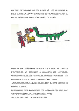 AIXÍ QUE, ES VA POSAR UNA COL A CADA MÀ I LES VA LLENÇAR AL
DRAC; EL PARE VA AGAFAR UNA MUNICIÓ DE TOMÀTIGUES I VA FER EL
MATEIX. DESPRÉS VA SER EL TORN DE LES LLETUGUES!!
QUINA VA SER LA SORPRESA DELS DOS QUE EL DRAC, EN COMPTES
D'ENFADAR-SE, VA COMENÇAR A ASSABORIR LES LLETUGUES,
VERDES I FRESQUES, LES TOMÀTIGUES, GROSSES I VERMELLES I LES
LLETUGUES, QUE SEMBLAVEN ELS ACABAVEN DE COLLIR!
-MMMMMMMMMMMMMM...QUINA DELÍCIA...DEIA EL DRAC MENTRE ES
LLEPAVA ELS DITS....
EN TOMÀS I EL PARE, BOCABADATS PER LA REACCIÓ DEL DRAC, QUE
TAN FEROTGE SEMBLAVA....COMENÇAREN A RIURE
-JA, JA,JA...UNS DRAC QUE MENJA VERDURA!!
 