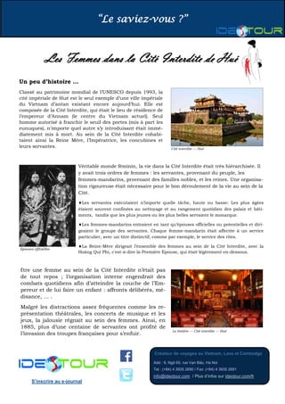 “Le saviez-vous ?”
Créateur de voyages au Vietnam, Laos et Cambodge
Add : 9, Ngõ 65, rue Vạn Bảo, Ha Noi
Tel : (+84) 4 3935 2690 / Fax: (+84) 4 3935 2691
info@ideotour.com / Plus d’infos sur ideotour.com/fr
S’inscrire au e-journal
Les Femmes dans la Cité Interdite de Hué
Un peu d’histoire …
Classé au patrimoine mondial de l’UNESCO depuis 1993, la
cité impériale de Hué est le seul exemple d’une ville impériale
du Vietnam d’antan existant encore aujourd’hui. Elle est
composée de la Cité Interdite, qui était le lieu de résidence de
l’empereur d’Annam (le centre du Vietnam actuel). Seul
homme autorisé à franchir le seuil des portes (mis à part les
eunuques), n'importe quel autre s’y introduisant était immé-
diatement mis à mort. Au sein de la Cité Interdite cohabi-
taient ainsi la Reine Mère, l’Impératrice, les concubines et
leurs servantes.
Véritable monde féminin, la vie dans la Cité Interdite était très hiérarchisée. Il
y avait trois ordres de femmes : les servantes, provenant du peuple, les
femmes-mandarins, provenant des familles nobles, et les reines. Une organisa-
tion rigoureuse était nécessaire pour le bon déroulement de la vie au sein de la
Cité.
Les servantes exécutaient n’importe quelle tâche, haute ou basse: Les plus âgées
étaient souvent confinées au nettoyage et au rangement quotidien des palais et bâti-
ments, tandis que les plus jeunes ou les plus belles servaient le monarque.
Les femmes-mandarins entraient en tant qu’épouses officielles ou potentielles et diri-
geaient le groupe des servantes. Chaque femme-mandarin était affectée à un service
particulier, avec un titre distinctif, comme par exemple, le service des rites.
La Reine-Mère dirigeait l’ensemble des femmes au sein de la Cité Interdite, avec la
Hoàng Quí Phi, c'est-à-dire la Première Epouse, qui était légèrement en-dessous.
Être une femme au sein de la Cité Interdite n’était pas
de tout repos ; l’organisation interne engendrait des
combats quotidiens afin d’atteindre la couche de l’Em-
pereur et de lui faire un enfant : affronts délibérés, mé-
disance, … .
Malgré les distractions assez fréquentes comme les re-
présentation théâtrales, les concerts de musique et les
jeux, la jalousie régnait au sein des femmes. Ainsi, en
1885, plus d’une centaine de servantes ont profité de
l’invasion des troupes françaises pour s’enfuir.
Epouses officielles
Cité interdite — Hué
Le théâtre — Cité interdite — Hué
 