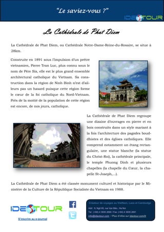 “Le saviez-vous ?”
Créateur de voyages au VietNam, Laos et Cambodge
Add : 9, Ngõ 65, rue Vạn Bảo., Ha Noi
Tel : (+84) 4 3935 2690 / Fax: (+84) 4 3935 2691
info@ideotour.com / Plus d’infos sur ideotour.com/fr
S’inscrire au e-journal
La Cathédrale de Phat Diem
La Cathédrale de Phat Diem, ou Cathédrale Notre-Dame-Reine-du-Rosaire, se situe à
28km.
Construite en 1891 sous l’impulsion d’un prêtre
vietnamien, Pierre Tran Luc, plus connu sous le
nom de Père Six, elle est le plus grand ensemble
architectural catholique du Vietnam. Sa cons-
truction dans la région de Ninh Binh n’est d’ail-
leurs pas un hasard puisque cette région forme
le cœur de la foi catholique du Nord-Vietnam.
Près de la moitié de la population de cette région
est encore, de nos jours, catholique.
La Cathédrale de Phat Diem regroupe
une dizaine d’ouvrages en pierre et en
bois construits dans un style mariant à
la fois l’architecture des pagodes boud-
dhistes et des églises catholiques. Elle
comprend notamment un étang rectan-
gulaire, une statue blanche (la statue
du Christ-Roi), la cathédrale principale,
le temple Phuong Dinh et plusieurs
chapelles (la chapelle du Cœur, la cha-
pelle St-Joseph,...).
La Cathédrale de Phat Diem a été classée monument culturel et historique par le Mi-
nistère de la Culture de la République Socialiste du Vietnam en 1988.
 