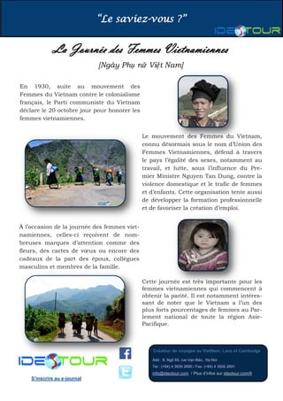 “Le saviez-vous ?” 
Créateur de voyages au VietNam, Laos et Cambodge 
Add : 9, Ngõ 65, rue Vạn Bảo., Ha Noi Tel : (+84) 4 3935 2690 / Fax: (+84) 4 3935 2691 info@ideotour.com / Plus d’infos sur ideotour.com/fr 
S’inscrire au e-journal 
La Journée des Femmes Vietnamiennes 
[Ngày Phụ nữ Việt Nam] 
En 1930, suite au mouvement des Femmes du Vietnam contre le colonialisme français, le Parti communiste du Vietnam déclare le 20 octobre jour pour honorer les femmes vietnamiennes. 
À l’occasion de la journée des femmes viet- namiennes, celles-ci reçoivent de nom- breuses marques d’attention comme des fleurs, des cartes de voeux ou encore des cadeaux de la part des époux, collègues masculins et membres de la famille. 
Le mouvement des Femmes du Vietnam, connu désormais sous le nom d’Union des Femmes Vietnamiennes, défend à travers le pays l’égalité des sexes, notamment au travail, et lutte, sous l’influence du Pre- mier Ministre Nguyen Tan Dung, contre la violence domestique et le trafic de femmes et d’enfants. Cette organisation tente aussi de développer la formation professionnelle et de favoriser la création d’emploi. 
Cette journée est très importante pour les femmes vietnamiennes qui commencent à obtenir la parité. Il est notamment intéres- sant de noter que le Vietnam a l’un des plus forts pourcentages de femmes au Par- lement national de toute la région Asie- Pacifique. 
