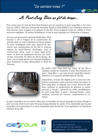 “Le saviez-vous ?”
Créateur de voyages au VietNam, Laos et Cambodge
Add : 9, Ngõ 65, rue Vạn Bảo, Ha Noi
Tel : (+84) 4 3935 2690 / Fax: (+84) 4 3935 2691
info@ideotour.com / Plus d’infos sur ideotour.com/fr
S’inscrire au e-journal
Le Pont Long Bien au fil du temps...
Plus connu sous le nom de Pont Paul-Doumer par les touristes, le pont Long Bien a été cons-
truit de 1898 à 1902 par l’entreprise française Daydé et Pillé (Eiffel) et est considéré comme le
trait d’union entre le passé et le présent de Ha Noi. D’une longueur totale de 1680m et d’une
structure englobant 19 travées métalliques, il était le plus long pont de l’Indochine à l’époque.
En tant que gouverneur général d’Indochine, Paul
Doumer a été à l’origine de la construction du
premier pont en acier enjambant le fleuve Rouge.
Ce pont stratégique avait pour objectif de per-
mettre aux commerçants de Ha Noi et d’autres
régions du Nord-Vietnam d’échanger. Avec la
construction d’une route et d’une ligne ferro-
viaire, ce pont est rapidement devenu une inter-
section essentielle du delta du fleuve Rouge. En
outre, cet ouvrage permit aux français d’exploiter
plus facilement et plus efficacement le Nord du
Vietnam.
En juillet 1945, Tran Van Lai, maire de Ha Noi à
l’époque, décida de renommer le pont Paul-Doumer en
pont « Long Bien », son nom actuel. Long Bien faisant
référence à un quartier périphérique de Ha Noi.
Aujourd’hui, à cause des dégâts qu’il a connu lors des
guerres successives mais aussi du temps qui passe, le
pont Long Bien se dégrade peu à peu. Seuls les pié-
tons, cyclistes et conducteurs de scooters et motos
peuvent y circuler. Construit en 1986, parallèlement
au pont Long Bien, le pont « Chuong Duong », plus
moderne, accueille les voitures, camionnettes et ca-
mions.
Le pont Long Bien est un endroit idéal pour contempler les beaux paysages du fleuve Rouge et
jeter un coup d’œil vers le pont Chuong Duong illuminé en soirée. Il est indéniable que le pont
Long Bien est le plus beau et le plus romantique pont de Ha Noi. Il est également un témoin de
l’histoire de la ville.
 