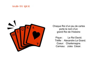 Chaque Roi d’un jeu de cartes porte le nom d’un  grand Roi de l’histoire:   Pique :  Le Roi David.    Trèfle :  Alexandre Le Grand. Coeur:  Charlemagne. Carreau:  Jules  César.   