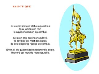 Si le cheval d’une statue équestre a deux jambes en l’air,  le cavalier est mort au combat. S’il a un seul antérieur soulevé, le cavalier est mort des suites  de ses blessures reçues au combat. Enfin, si les quatre sabots touchent le socle, l’honoré est mort de mort naturelle.   