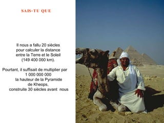 Il nous a fallu 20 siècles  pour calculer la distance  entre la Terre et le Soleil  (149 400 000 km).  Pourtant, il suffisait de multiplier par  1 000 000 000  la hauteur de la Pyramide de Kheops,  construite 30 siècles avant  nous 
