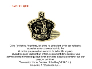 Dans l’ancienne Angleterre, les gens ne pouvaient  avoir des relations  sexuelles sans consentement du Roi (à moins que ce soit un membre de la famille  royale). Quand les gens voulaient un enfant, ils devaient donc solliciter une permission du monarque qui leur livrait alors une plaque à accrocher sur leur porte, et qui disait : "Fornication  Under Consent of the King"  (F.U.C.K.).  Ce qui est à l’origine du mot…  