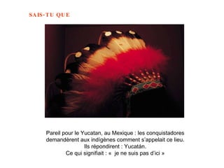 Pareil pour le Yucatan, au Mexique : les conquistadores  demandèrent aux indígènes comment s’appelait ce lieu.  Ils répondirent : Yucatán.  Ce qui signifiait : «  je ne suis pas d’ici »   