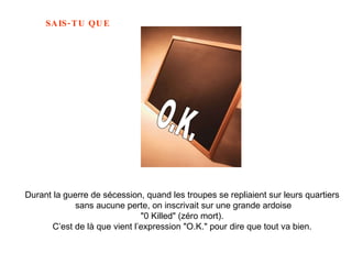 Durant la guerre de sécession, quand les troupes se repliaient sur leurs quartiers  sans aucune perte, on inscrivait sur une grande ardoise "0 Killed" (zéro mort).  C’est de là que vient l’expression "O.K." pour dire que tout va bien.   O.K. 