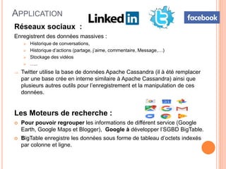 APPLICATION
Réseaux sociaux :
Enregistrent des données massives :
 Historique de conversations,
 Historique d’actions (partage, j’aime, commentaire, Message,…)
 Stockage des vidéos
 …..
 Twitter utilise la base de données Apache Cassandra (il à été remplacer
par une base crée en interne similaire à Apache Cassandra) ainsi que
plusieurs autres outils pour l’enregistrement et la manipulation de ces
données.
Les Moteurs de recherche :
 Pour pouvoir regrouper les informations de différent service (Google
Earth, Google Maps et Blogger), Google à développer l’SGBD BigTable.
 BigTable enregistre les données sous forme de tableau d’octets indexés
par colonne et ligne.
 