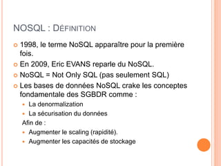 NOSQL : DÉFINITION
 1998, le terme NoSQL apparaître pour la première
fois.
 En 2009, Eric EVANS reparle du NoSQL.
 NoSQL = Not Only SQL (pas seulement SQL)
 Les bases de données NoSQL crake les conceptes
fondamentale des SGBDR comme :
 La denormalization
 La sécurisation du données
Afin de :
 Augmenter le scaling (rapidité).
 Augmenter les capacités de stockage
 