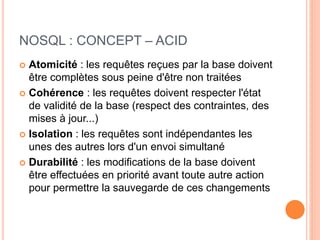 NOSQL : CONCEPT – ACID
 Atomicité : les requêtes reçues par la base doivent
être complètes sous peine d'être non traitées
 Cohérence : les requêtes doivent respecter l'état
de validité de la base (respect des contraintes, des
mises à jour...)
 Isolation : les requêtes sont indépendantes les
unes des autres lors d'un envoi simultané
 Durabilité : les modifications de la base doivent
être effectuées en priorité avant toute autre action
pour permettre la sauvegarde de ces changements
 
