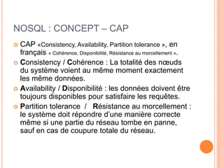 NOSQL : CONCEPT – CAP
 CAP «Consistency, Availability, Partition tolerance », en
français « Cohérence, Disponibilité, Résistance au morcellement ».
 Consistency / Cohérence : La totalité des nœuds
du système voient au même moment exactement
les même données.
 Availability / Disponibilité : les données doivent être
toujours disponibles pour satisfaire les requêtes.
 Partition tolerance / Résistance au morcellement :
le système doit répondre d’une manière correcte
même si une partie du réseau tombe en panne,
sauf en cas de coupure totale du réseau.
 